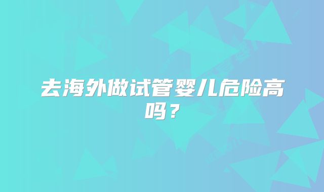去海外做试管婴儿危险高吗？