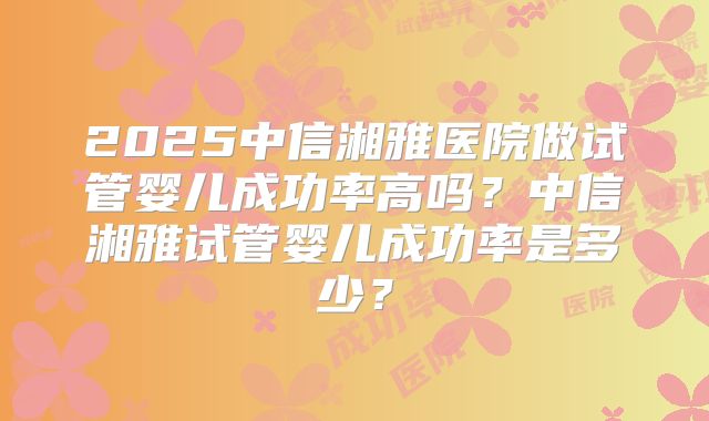 2025中信湘雅医院做试管婴儿成功率高吗?中信湘雅试管婴儿成功率是多少?