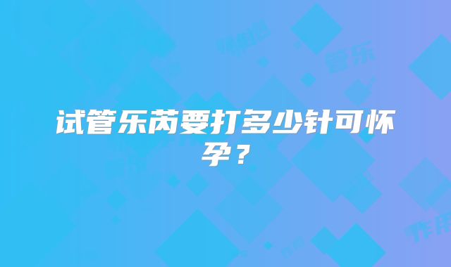 试管乐芮要打多少针可怀孕？