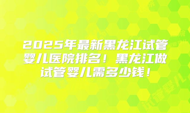 2025年最新黑龙江试管婴儿医院排名！黑龙江做试管婴儿需多少钱！