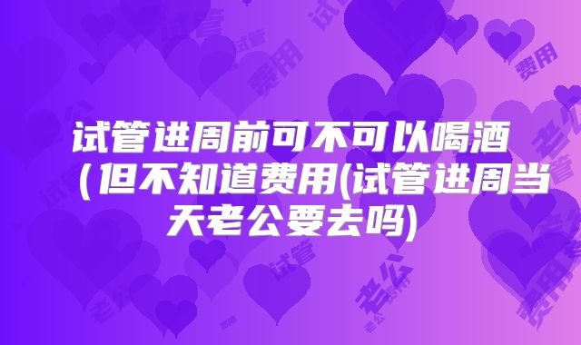 试管进周前可不可以喝酒（但不知道费用(试管进周当天老公要去吗)