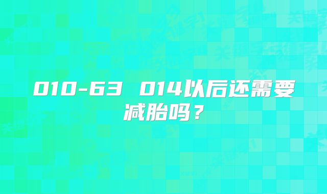 010-63 014以后还需要减胎吗?