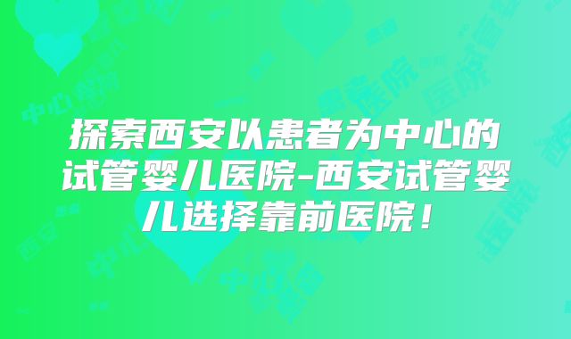 探索西安以患者为中心的试管婴儿医院-西安试管婴儿选择靠前医院！