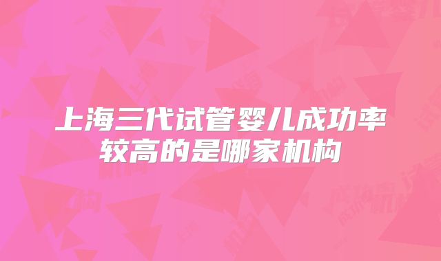 上海三代试管婴儿成功率较高的是哪家机构