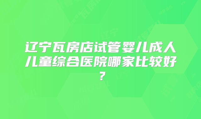 辽宁瓦房店试管婴儿成人儿童综合医院哪家比较好?