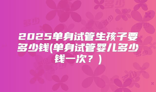 2025单身试管生孩子要多少钱(单身试管婴儿多少钱一次？)