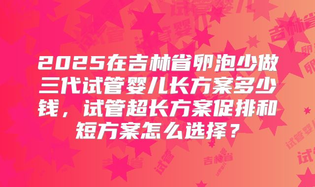 2025在吉林省卵泡少做三代试管婴儿长方案多少钱,试管超长方案促排和短方案怎么选择?