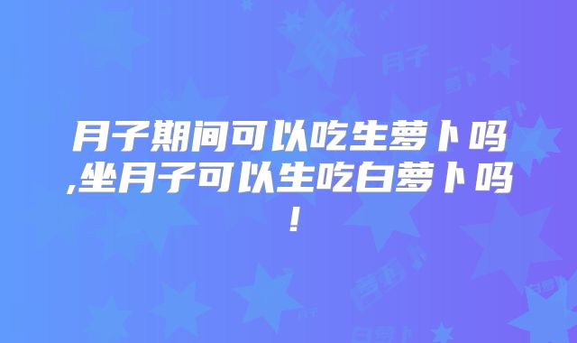 月子期间可以吃生萝卜吗,坐月子可以生吃白萝卜吗!