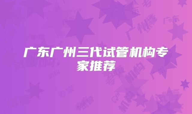 广东广州三代试管机构专家推荐
