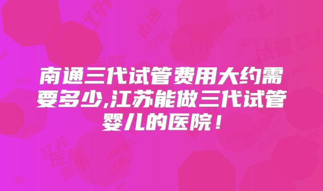 南通三代试管费用大约需要多少,江苏能做三代试管婴儿的医院！