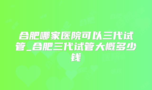 合肥哪家医院可以三代试管_合肥三代试管大概多少钱