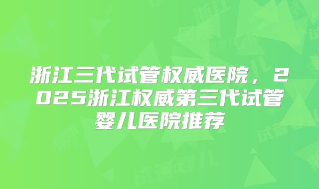 浙江三代试管权威医院，2025浙江权威第三代试管婴儿医院推荐