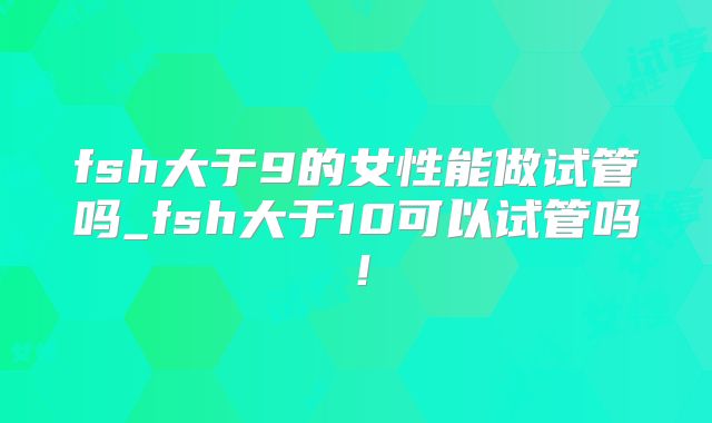 fsh大于9的女性能做试管吗_fsh大于10可以试管吗!