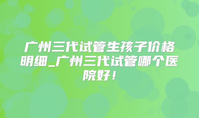 广州三代试管生孩子价格明细_广州三代试管哪个医院好！