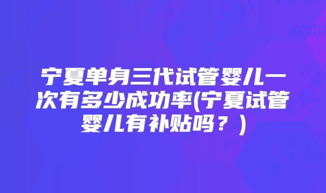 宁夏单身三代试管婴儿一次有多少成功率(宁夏试管婴儿有补贴吗？)