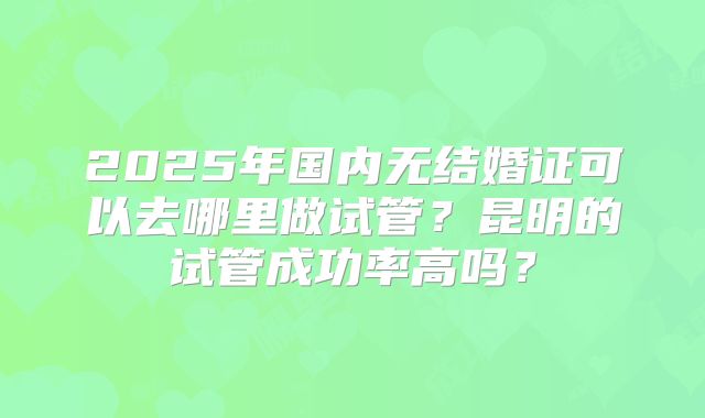 2025年国内无结婚证可以去哪里做试管？昆明的试管成功率高吗？