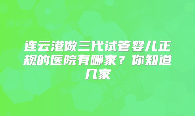 连云港做三代试管婴儿正规的医院有哪家？你知道几家