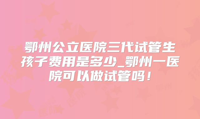 鄂州公立医院三代试管生孩子费用是多少_鄂州一医院可以做试管吗！