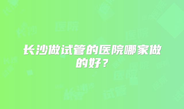长沙做试管的医院哪家做的好？