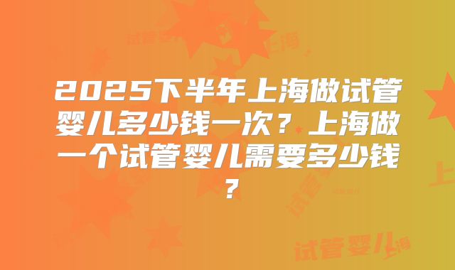 2025下半年上海做试管婴儿多少钱一次?上海做一个试管婴儿需要多少钱?