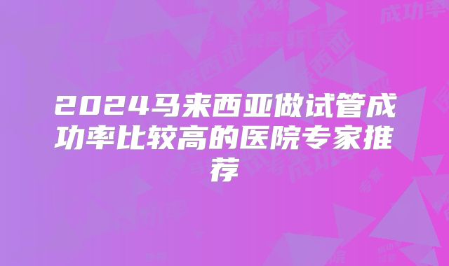 2024马来西亚做试管成功率比较高的医院专家推荐