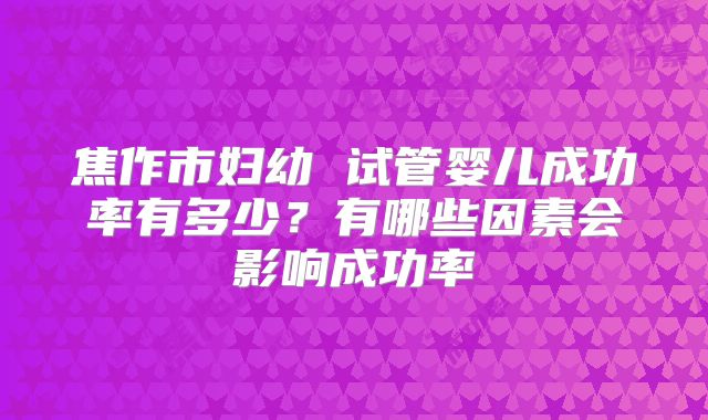 焦作市妇幼 试管婴儿成功率有多少?有哪些因素会影响成功率
