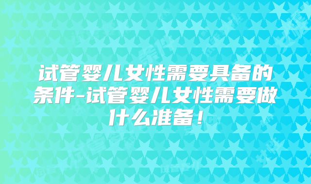 试管婴儿女性需要具备的条件-试管婴儿女性需要做什么准备！