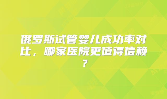 俄罗斯试管婴儿成功率对比，哪家医院更值得信赖？