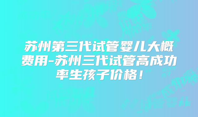 苏州第三代试管婴儿大概费用-苏州三代试管高成功率生孩子价格!