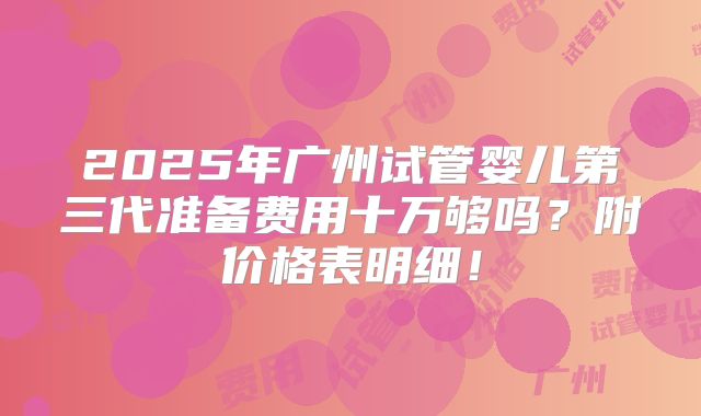 2025年广州试管婴儿第三代准备费用十万够吗？附价格表明细！