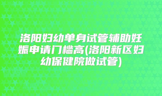洛阳妇幼单身试管辅助妊娠申请门槛高(洛阳新区妇幼保健院做试管)