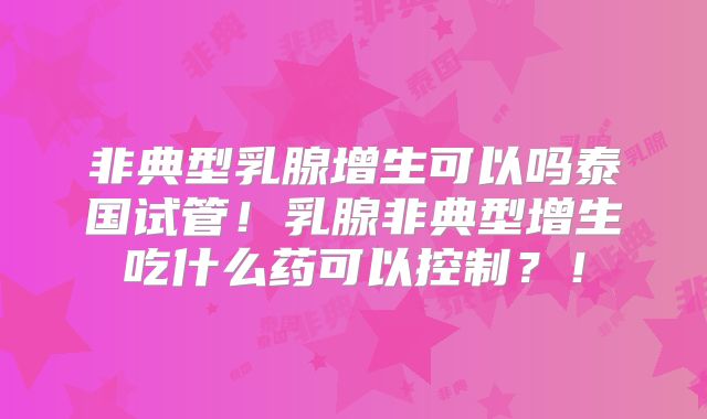 非典型乳腺增生可以吗泰国试管！乳腺非典型增生吃什么药可以控制？！