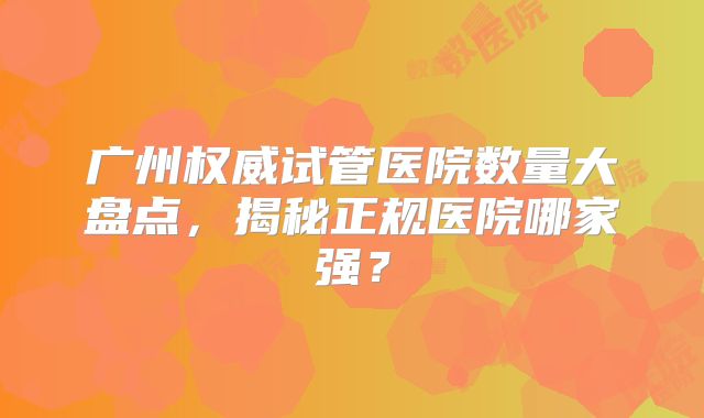 广州权威试管医院数量大盘点，揭秘正规医院哪家强？