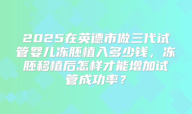 2025在英德市做三代试管婴儿冻胚植入多少钱,冻胚移植后怎样才能增加试管成功率?