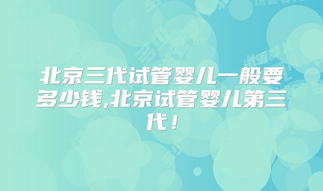 北京三代试管婴儿一般要多少钱,北京试管婴儿第三代!