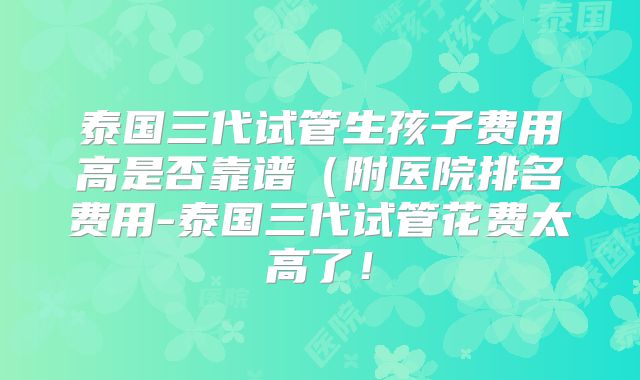 泰国三代试管生孩子费用高是否靠谱（附医院排名费用-泰国三代试管花费太高了！