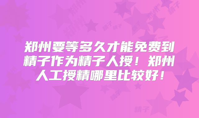 郑州要等多久才能免费到精子作为精子人授!郑州人工授精哪里比较好!