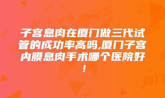 子宫息肉在厦门做三代试管的成功率高吗,厦门子宫内膜息肉手术哪个医院好！