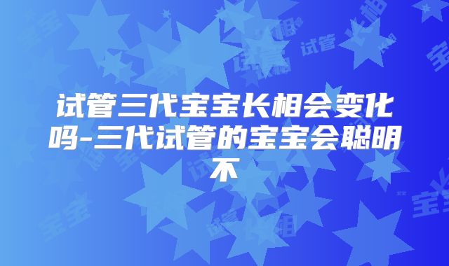 试管三代宝宝长相会变化吗-三代试管的宝宝会聪明不