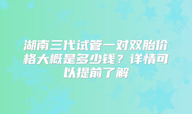 湖南三代试管一对双胎价格大概是多少钱?详情可以提前了解