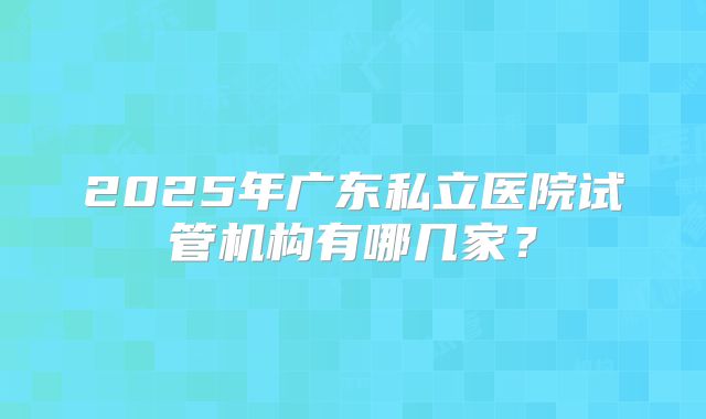 2025年广东私立医院试管机构有哪几家？
