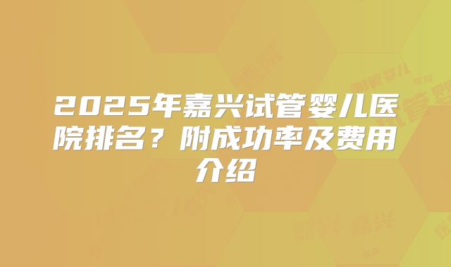2025年嘉兴试管婴儿医院排名？附成功率及费用介绍