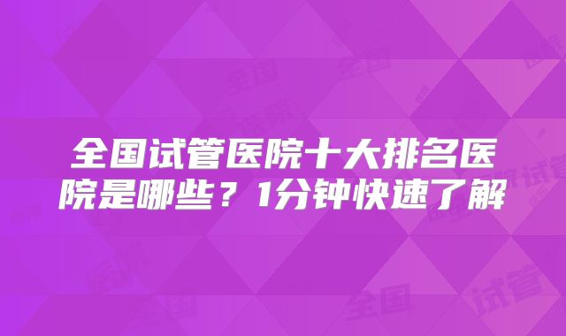 全国试管医院十大排名医院是哪些？1分钟快速了解