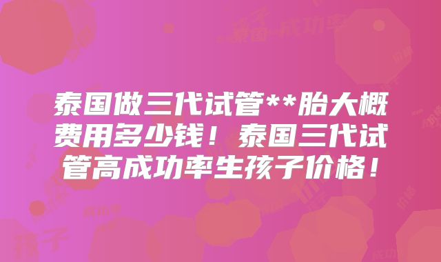 泰国做三代试管**胎大概费用多少钱！泰国三代试管高成功率生孩子价格！