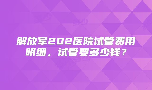 解放军202医院试管费用明细,试管要多少钱?