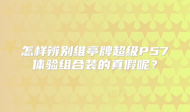 怎样辨别维亭牌超级P57体验组合装的真假呢？