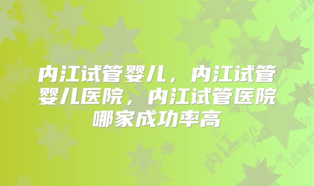 内江试管婴儿，内江试管婴儿医院，内江试管医院哪家成功率高