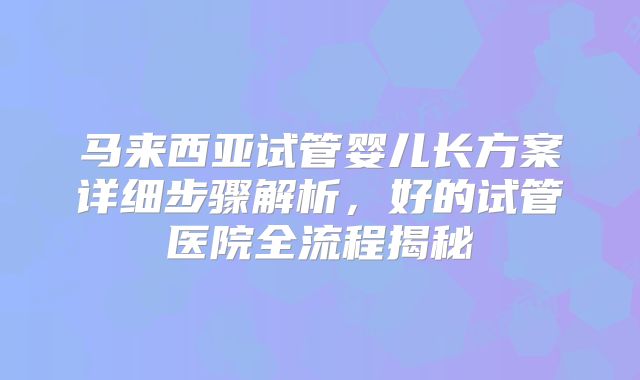马来西亚试管婴儿长方案详细步骤解析，好的试管医院全流程揭秘