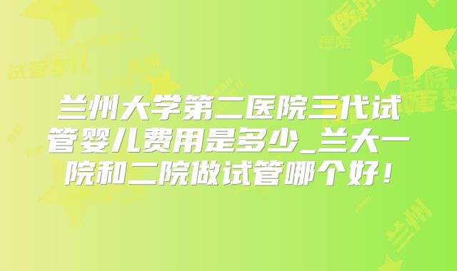 兰州大学第二医院三代试管婴儿费用是多少_兰大一院和二院做试管哪个好!