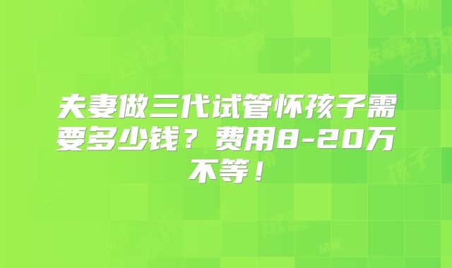 夫妻做三代试管怀孩子需要多少钱？费用8-20万不等！